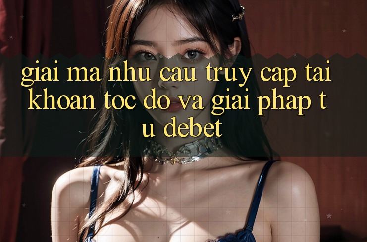 Giải Mã Nhu Cầu “Truy cập tài khoản Tốc độ” Và Giải Pháp Từ Debet