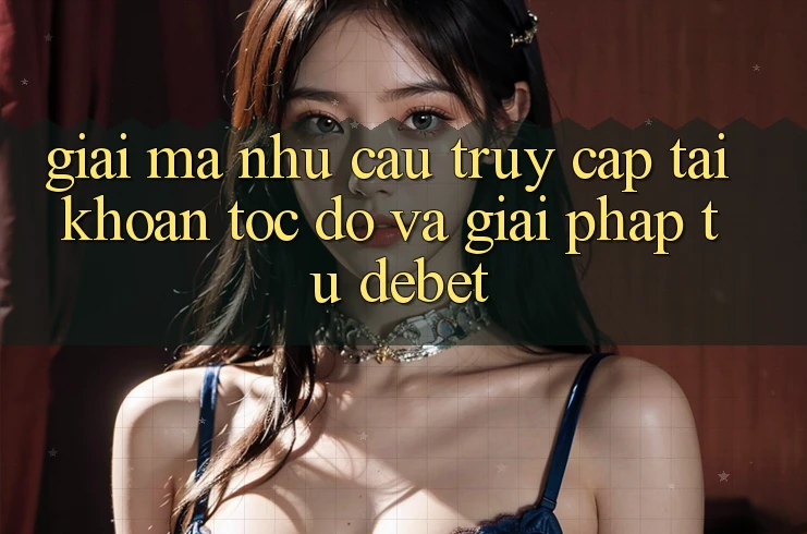 Giải Mã Nhu Cầu “Truy cập tài khoản Tốc độ” Và Giải Pháp Từ Debet
