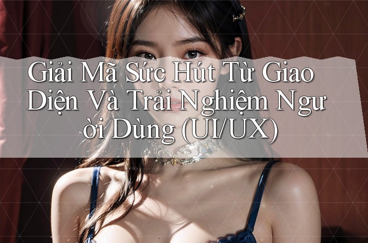 Giải Mã Sức Hút Từ Giao Diện Và Trải Nghiệm Người Dùng (UI/UX)