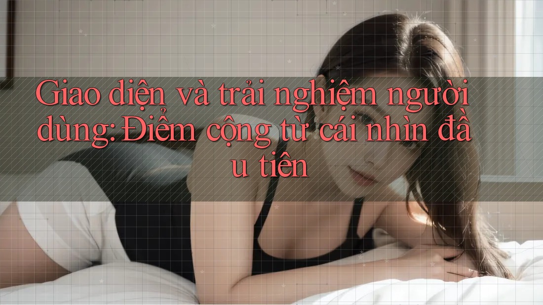 Giao diện và trải nghiệm người dùng – Điểm cộng từ cái nhìn đầu tiên