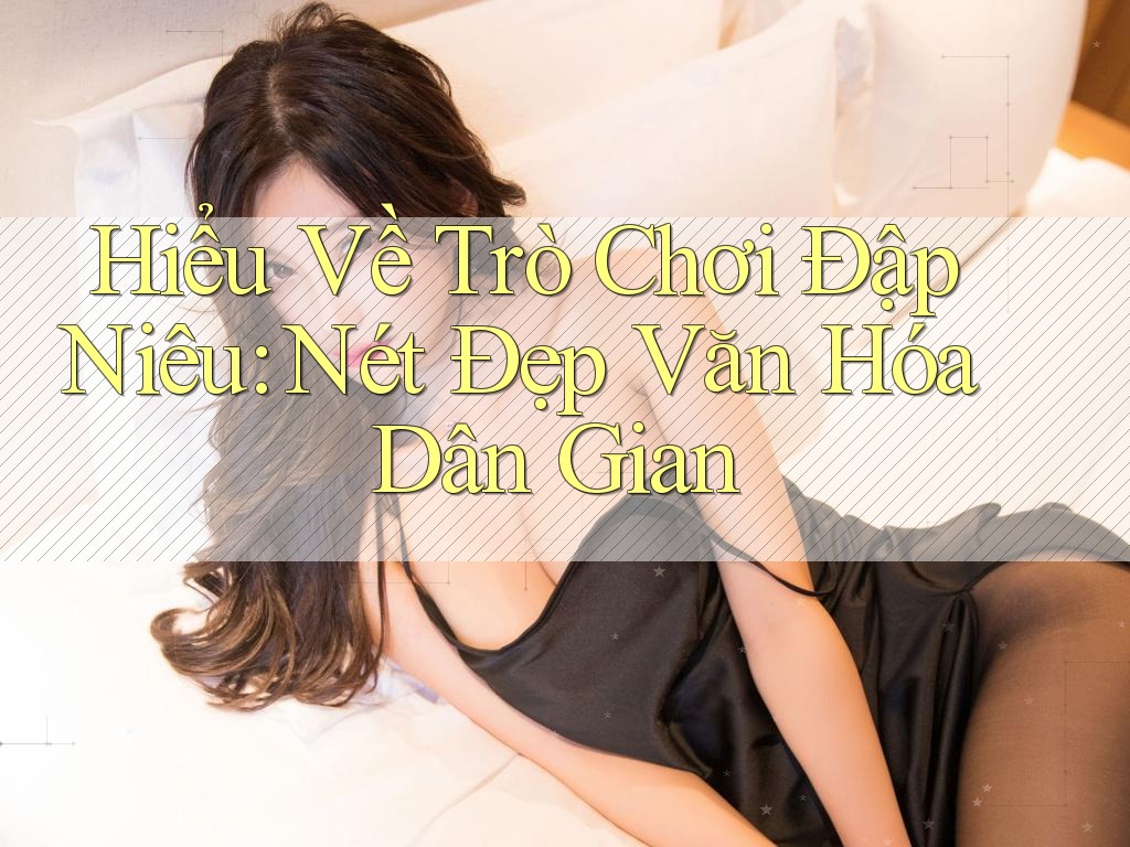 Hiểu Về Trò Chơi Đập Niêu: Nét Đẹp Văn Hóa Dân Gian