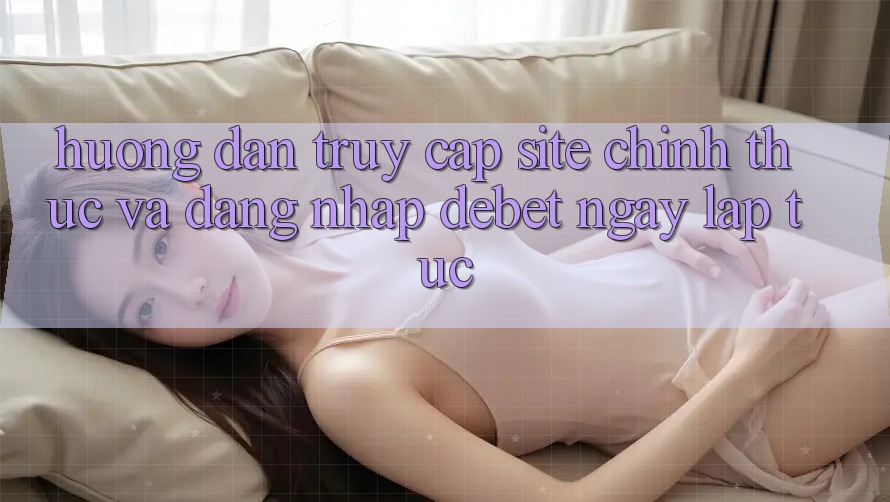 Hướng Dẫn Truy Cập Site Chính Thức Và Đăng Nhập Debet Ngay lập tức