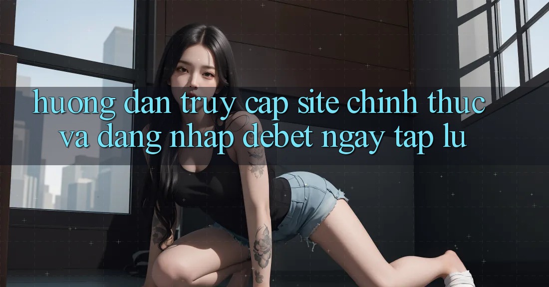 Hướng Dẫn Truy Cập Site Chính Thức Và Đăng Nhập Debet Ngay tắp lự