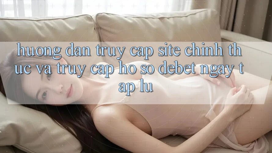 Hướng Dẫn Truy Cập Site Chính Thức Và Truy cập hồ sơ Debet Ngay tắp lự