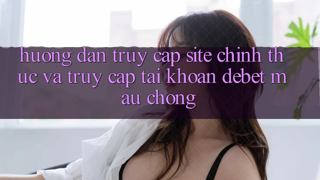 Hướng Dẫn Truy Cập Site Chính Thức Và Truy cập tài khoản Debet Mau Chóng
