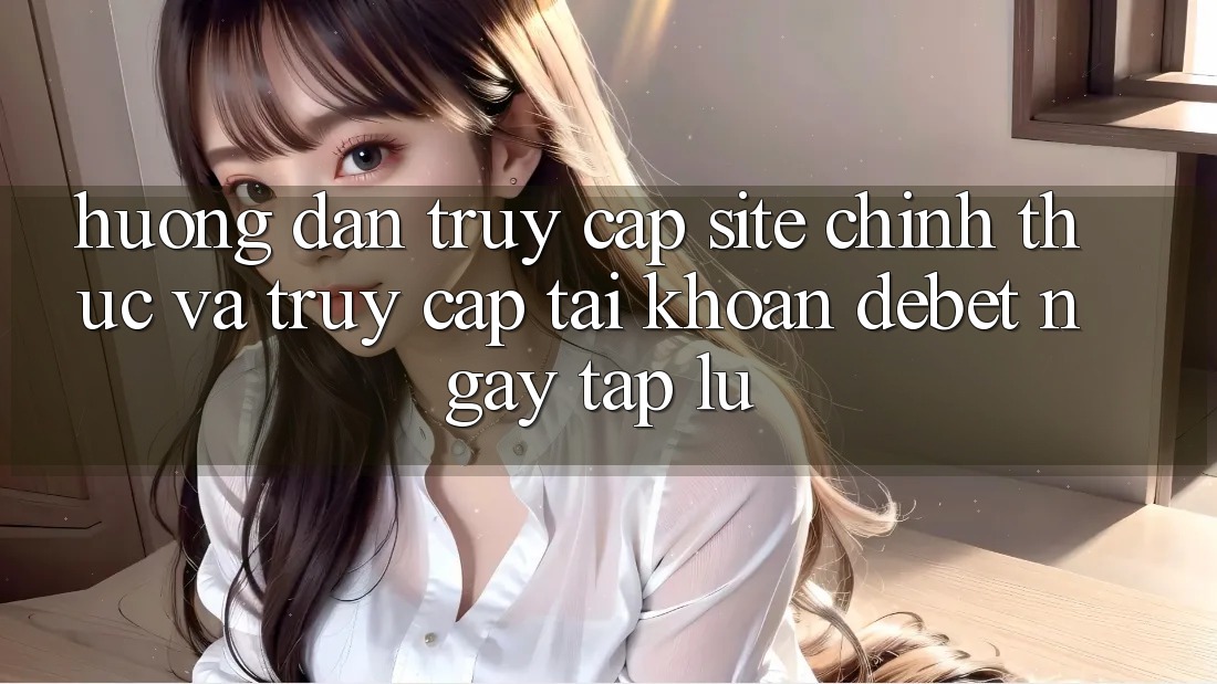 Hướng dẫn Truy Cập Site Chính Thức Và Truy cập tài khoản Debet Ngay tắp lự