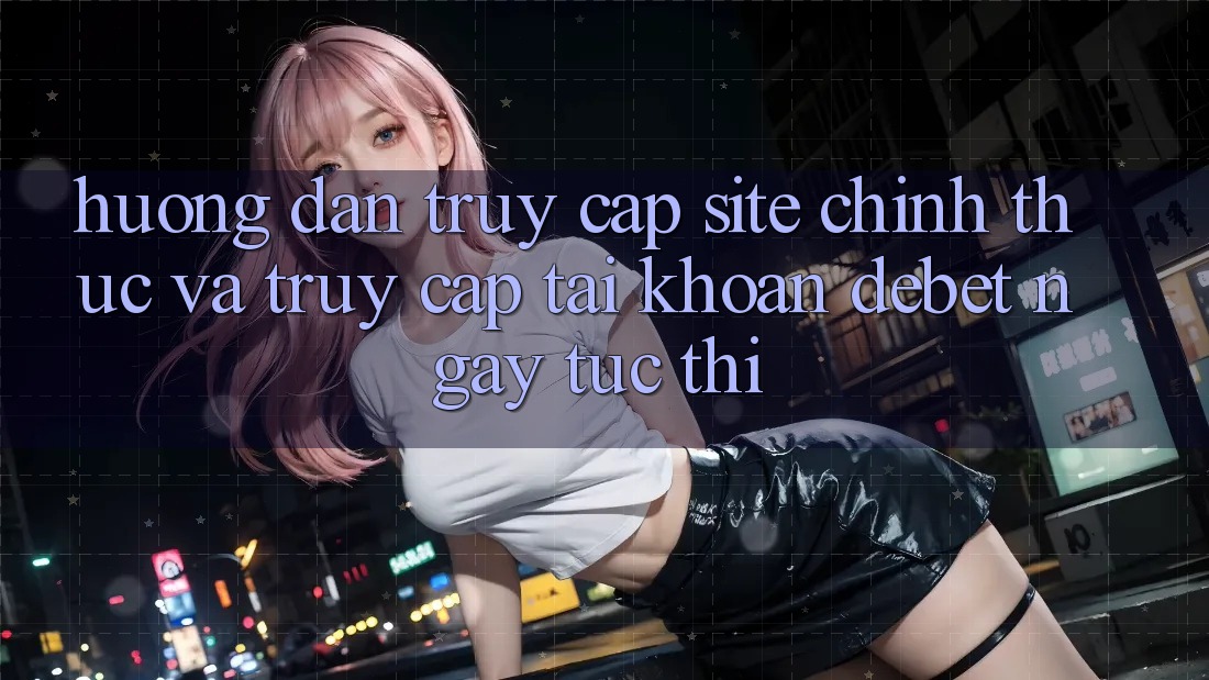 Hướng Dẫn Truy Cập Site Chính Thức Và Truy cập tài khoản Debet Ngay tức thì