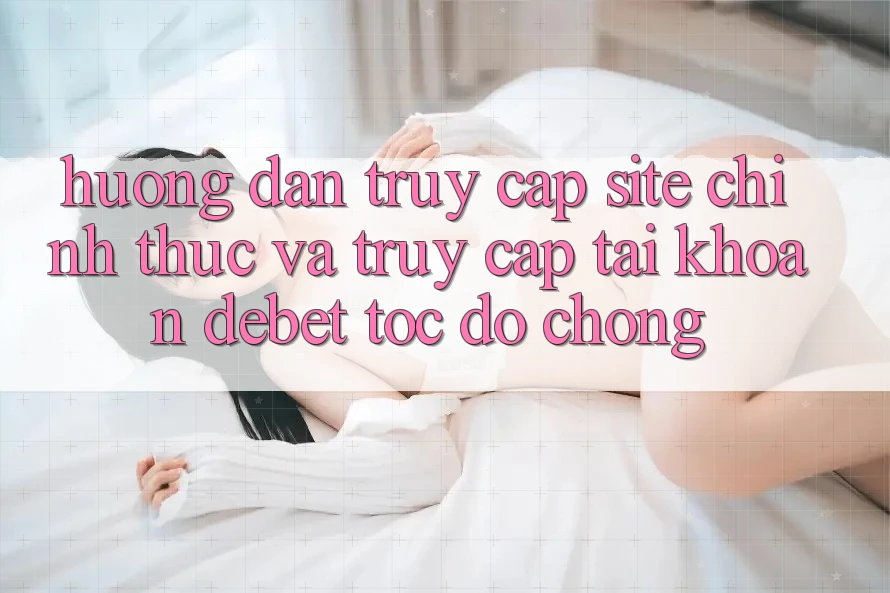 Hướng Dẫn Truy Cập Site Chính Thức Và Truy cập tài khoản Debet Tốc độ Chóng