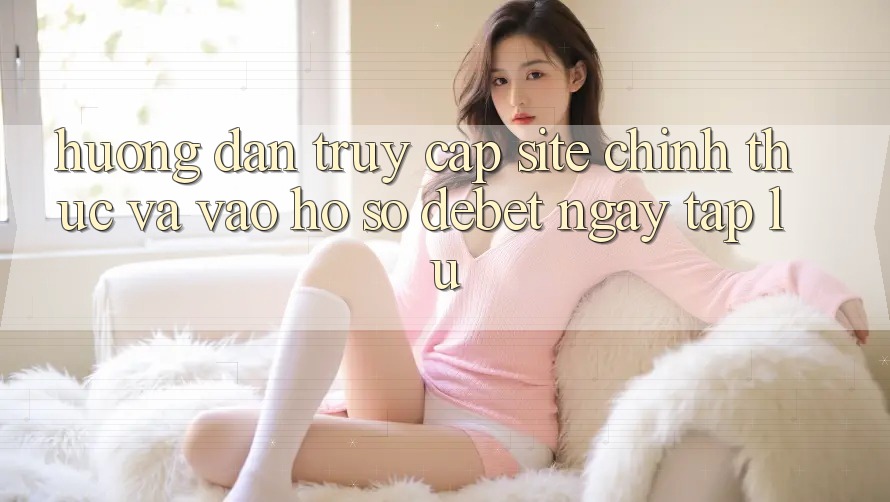 Hướng Dẫn Truy Cập Site Chính Thức Và Vào hồ sơ Debet Ngay tắp lự