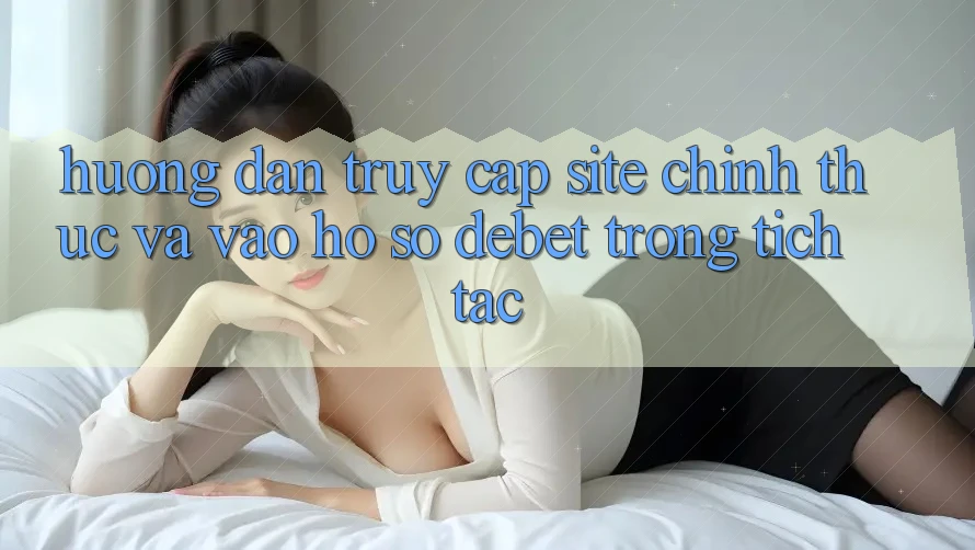Hướng Dẫn Truy Cập Site Chính Thức Và Vào hồ sơ Debet Trong tích tắc