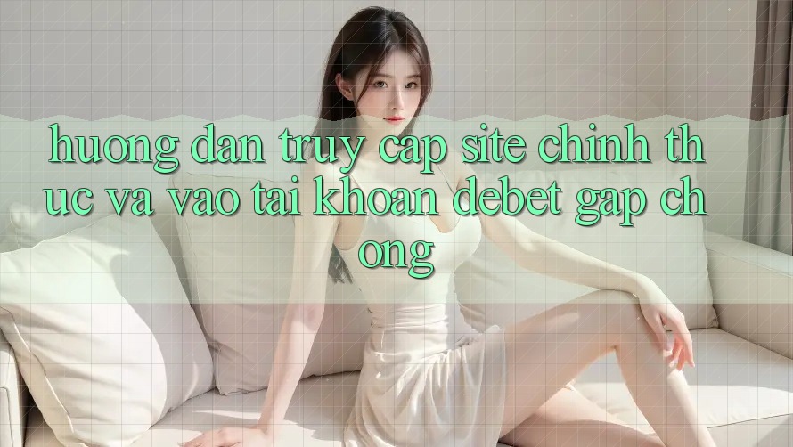 Hướng Dẫn Truy Cập Site Chính Thức Và Vào tài khoản Debet Gấp Chóng