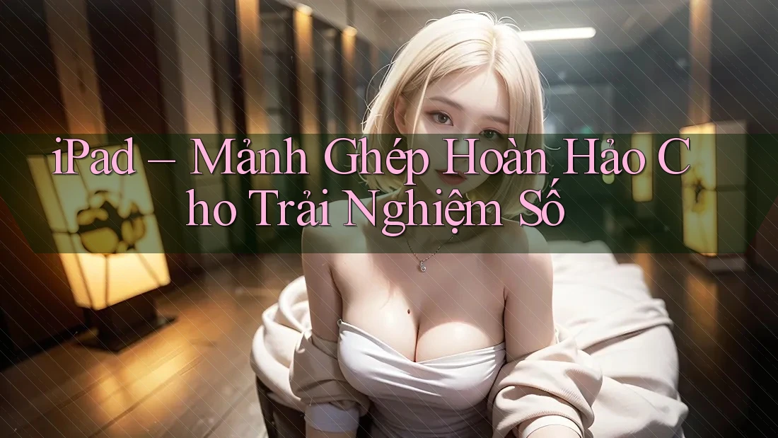iPad – Mảnh Ghép Hoàn Hảo Cho Trải Nghiệm Số