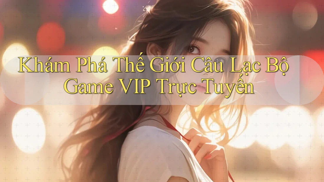 Khám Phá Thế Giới Câu Lạc Bộ Game VIP Trực Tuyến