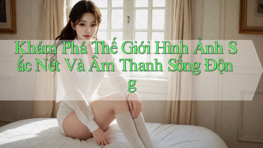 Khám Phá Thế Giới Hình Ảnh Sắc Nét Và Âm Thanh Sống Động