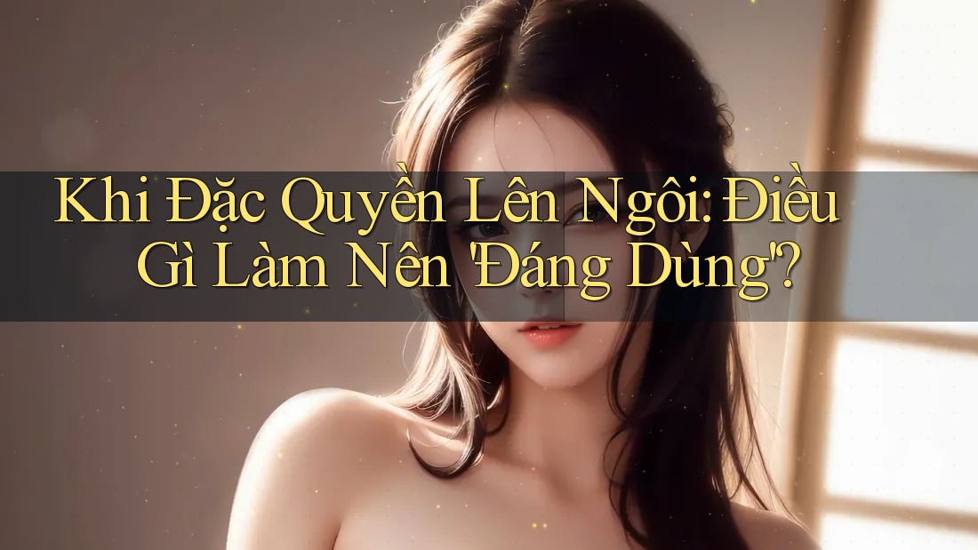 Khi Đặc Quyền Lên Ngôi: Điều Gì Làm Nên 'Đáng Dùng'?