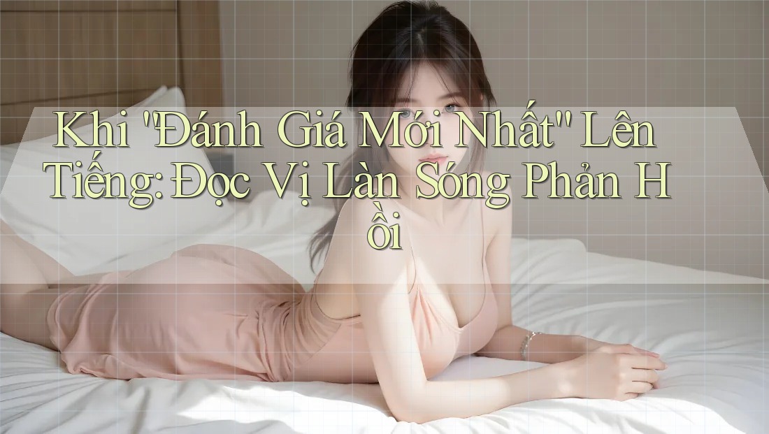 Khi “Đánh Giá Mới Nhất” Lên Tiếng: Đọc Vị Làn Sóng Phản Hồi