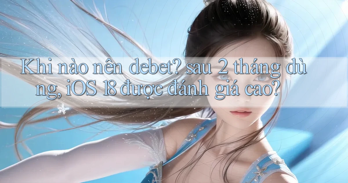 Khi nào nên debet sau 2 tháng dùng, iOS 18 được đánh giá cao