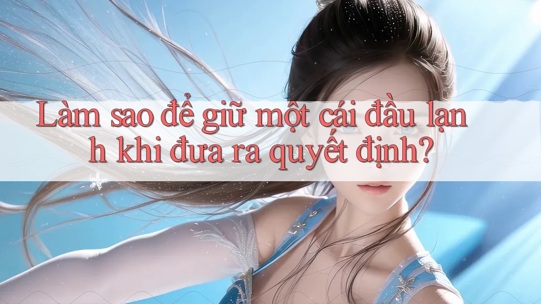 Làm sao để giữ một cái đầu lạnh khi đưa ra quyết định?