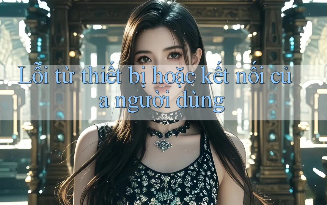 Lỗi từ thiết bị hoặc kết nối của người dùng