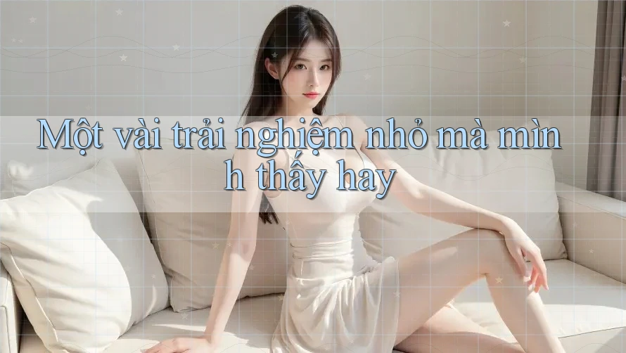 Một vài trải nghiệm nhỏ mà mình thấy hay Một vài trải nghiệm nhỏ mà mình thấy hay
