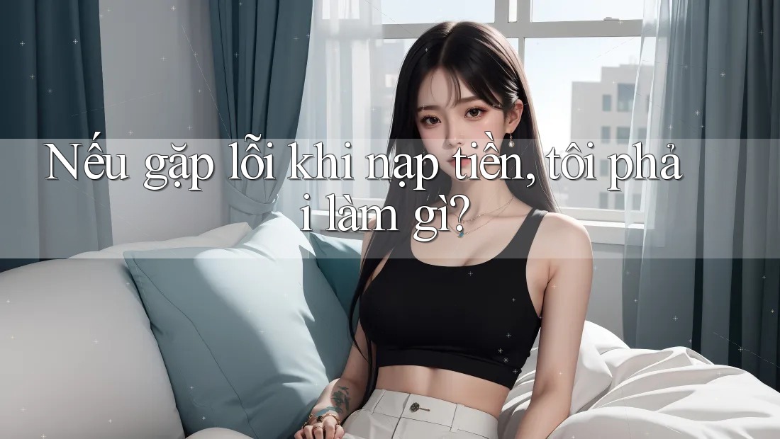 Nếu gặp lỗi khi nạp tiền, tôi phải làm gì?