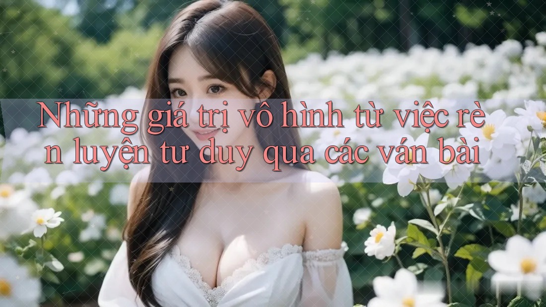 Những giá trị vô hình từ việc rèn luyện tư duy qua các ván bài