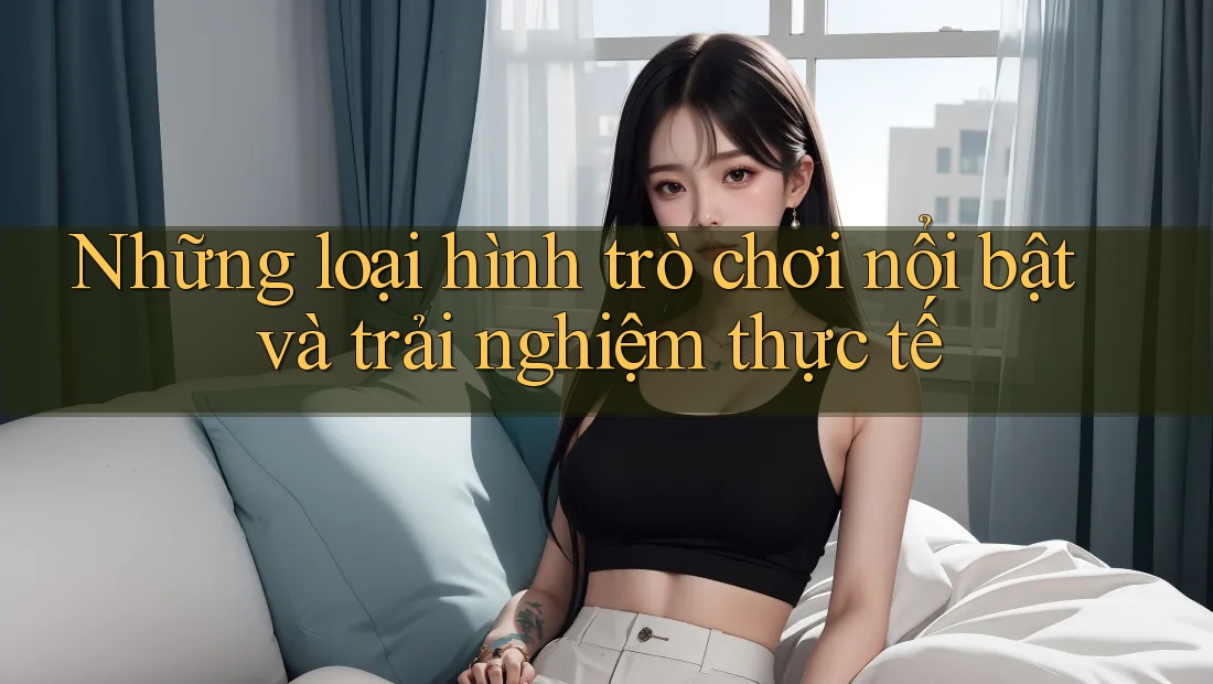 Những loại hình trò chơi nổi bật và trải nghiệm thực tế
