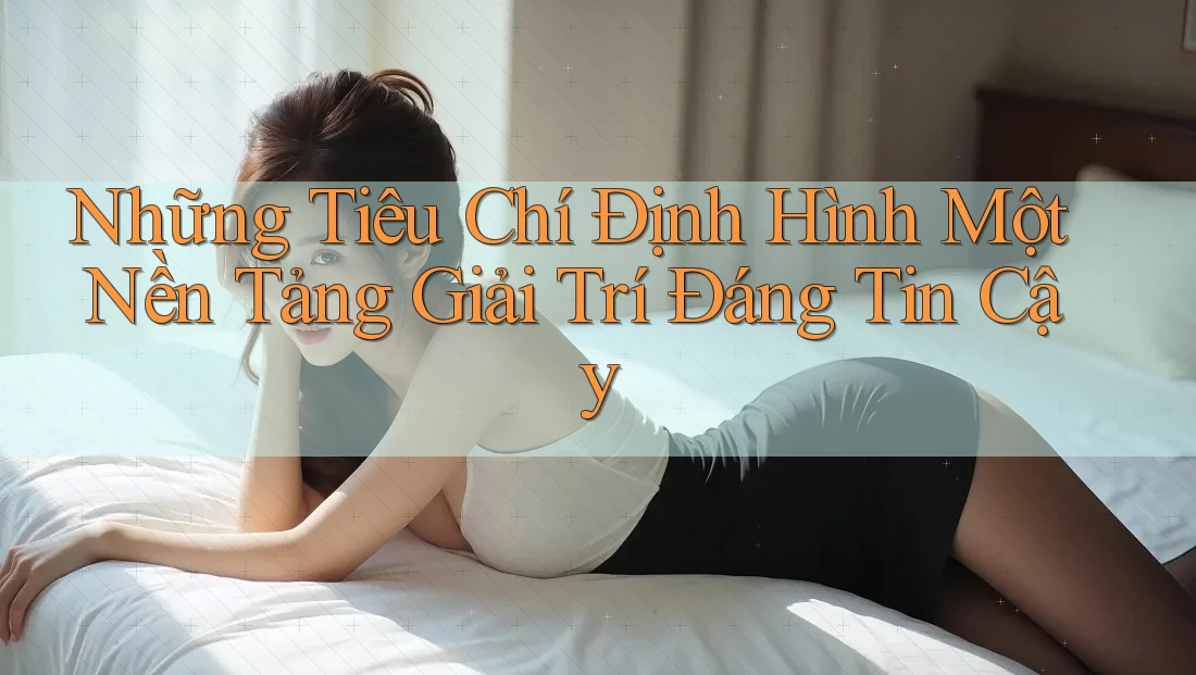 Những Tiêu Chí Định Hình Một Nền Tảng Giải Trí Đáng Tin Cậy