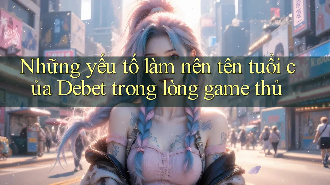 Những yếu tố làm nên tên tuổi của Debet trong lòng game thủ