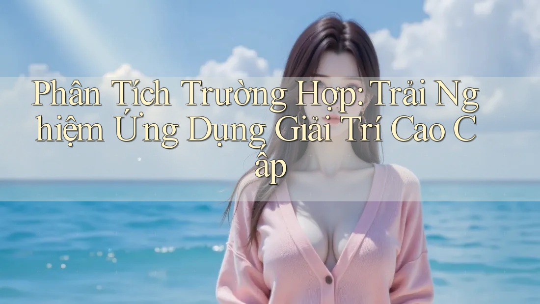 Phân Tích Trường Hợp: Trải Nghiệm Ứng Dụng Giải Trí Cao Cấp