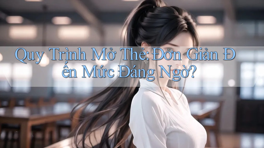 Quy Trình Mở Thẻ: Đơn Giản Đến Mức Đáng Ngờ?