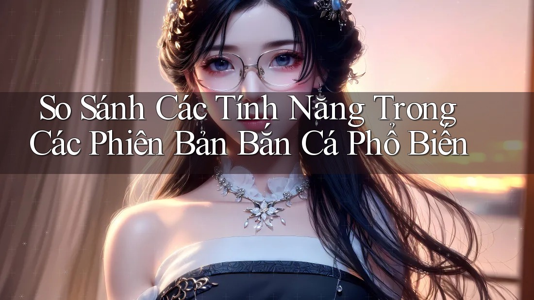 So Sánh Các Tính Năng Trong Các Phiên Bản Bắn Cá Phổ Biến