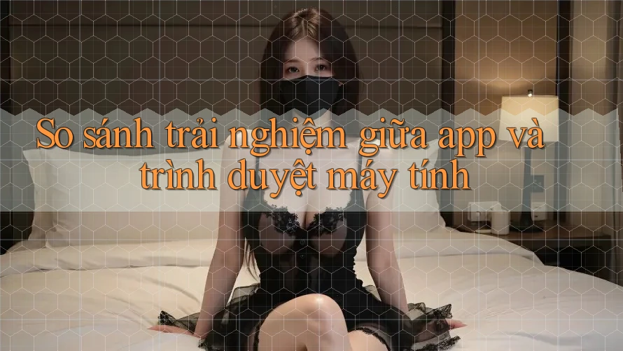 So sánh trải nghiệm giữa app và trình duyệt máy tính