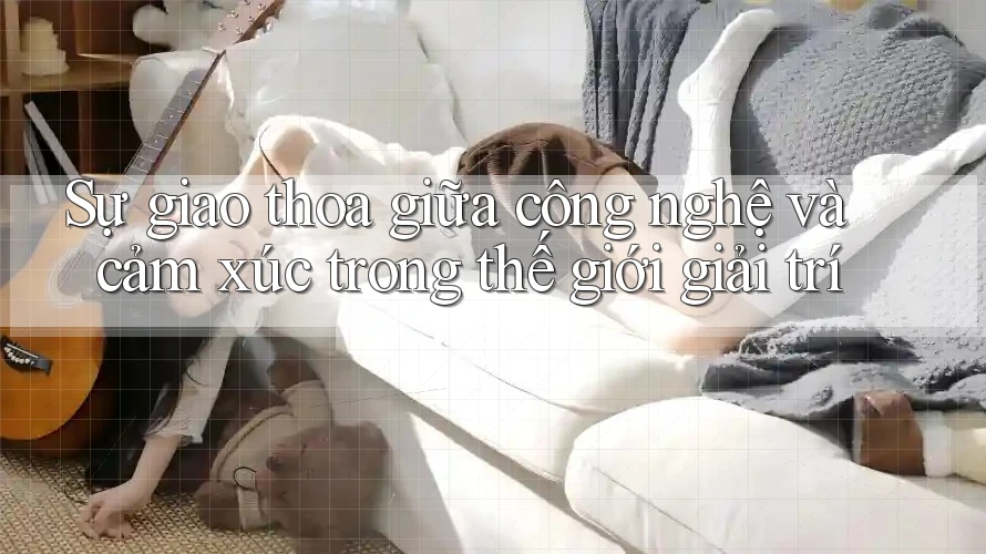 Sự giao thoa giữa công nghệ và cảm xúc trong thế giới giải trí