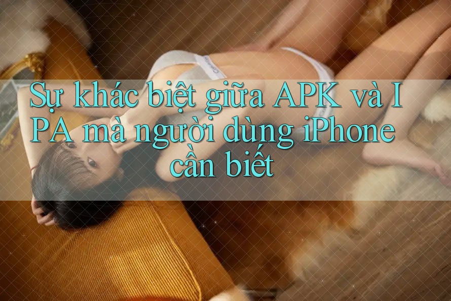 Sự khác biệt giữa APK và IPA mà người dùng iPhone cần biết