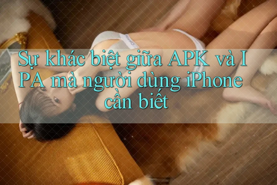 Sự khác biệt giữa APK và IPA mà người dùng iPhone cần biết