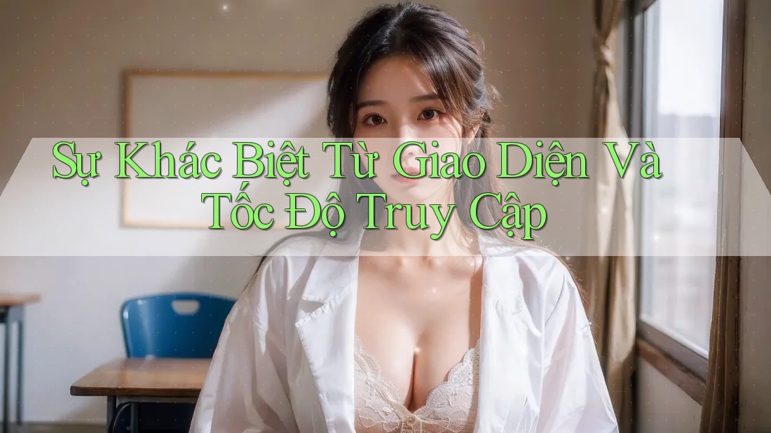 Sự Khác Biệt Từ Giao Diện Và Tốc Độ Truy Cập