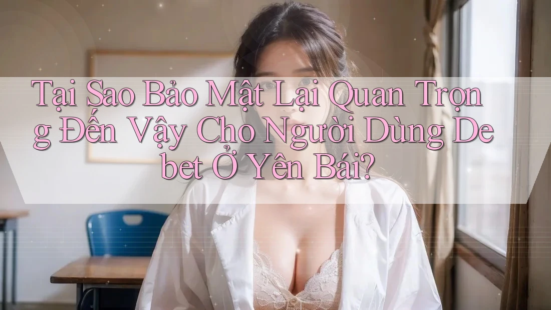 Tại Sao Bảo Mật Lại Quan Trọng Đến Vậy Cho Người Dùng Debet Ở Yên Bái?