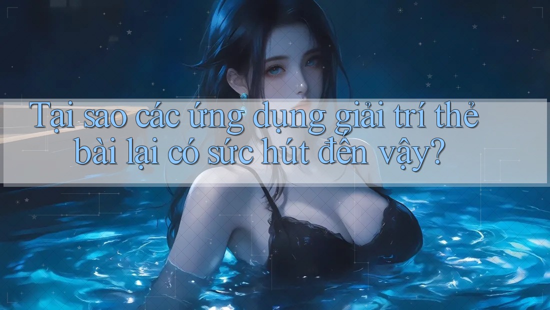 Tại sao các ứng dụng giải trí thẻ bài lại có sức hút đến vậy?