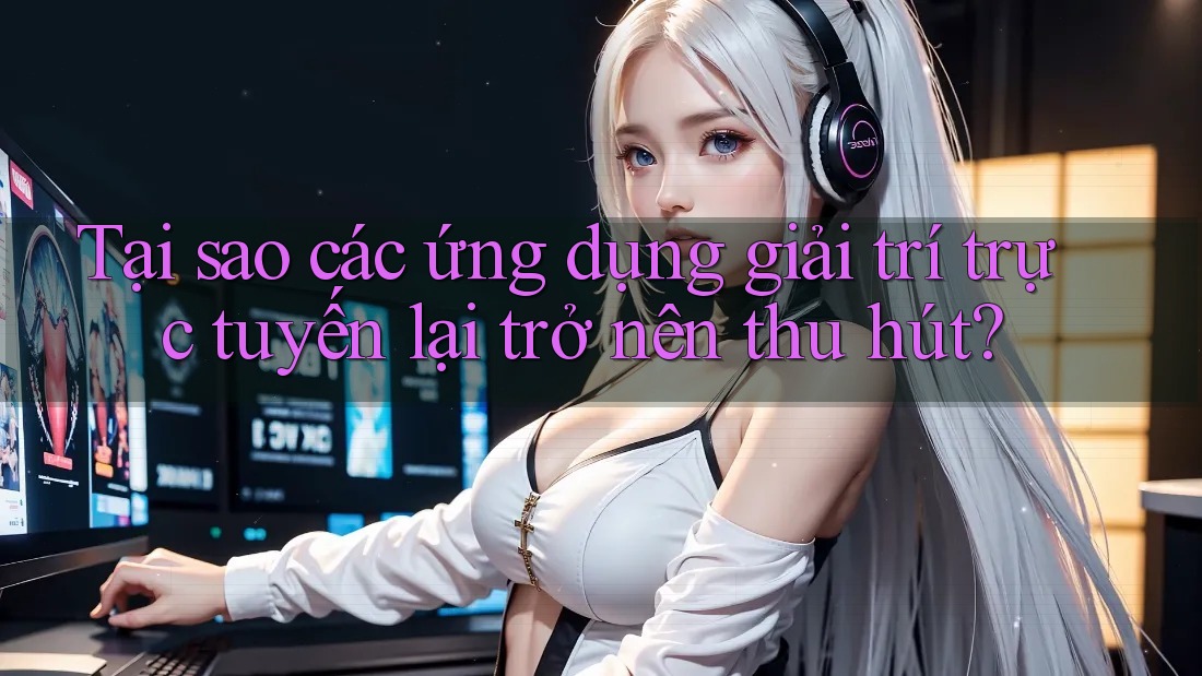 Tại sao các ứng dụng giải trí trực tuyến lại trở nên thu hút?