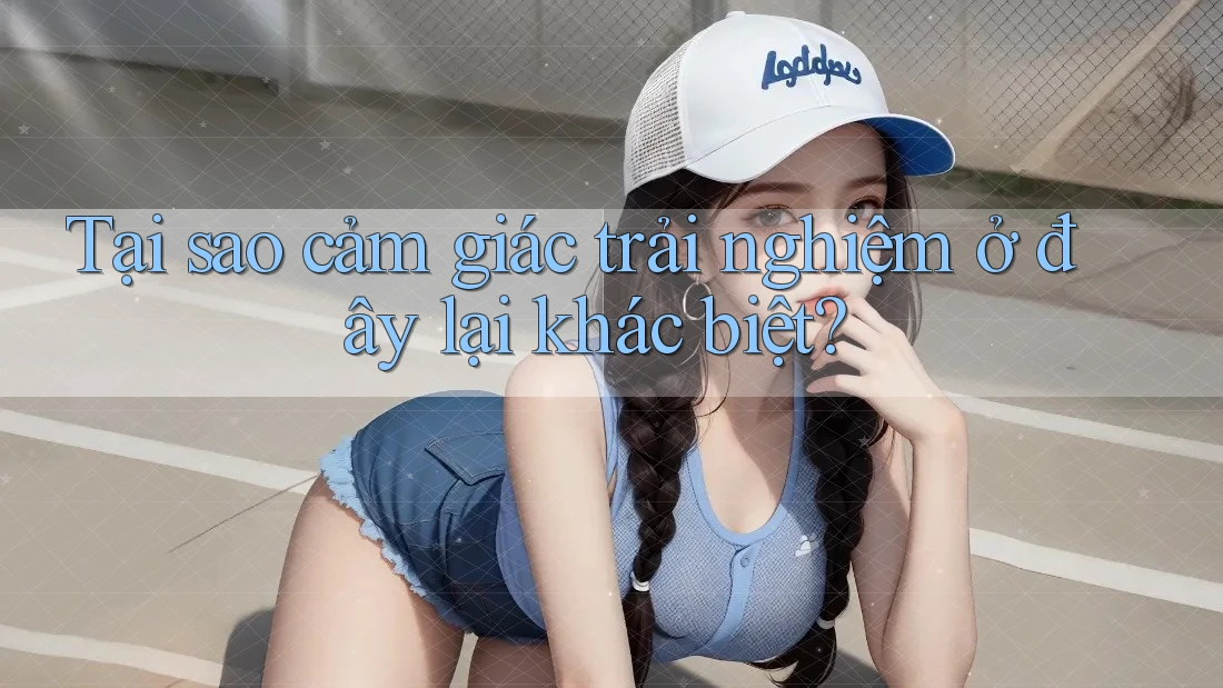 Tại sao cảm giác trải nghiệm ở đây lại khác biệt?