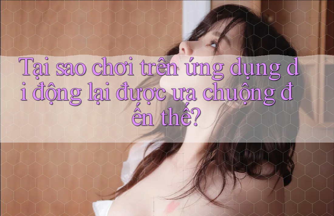 Tại sao chơi trên ứng dụng di động lại được ưa chuộng đến thế?