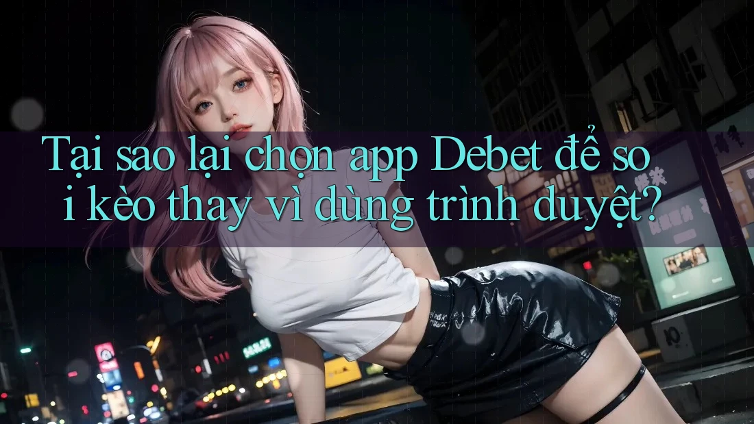 Tại sao lại chọn app Debet để soi kèo thay vì dùng trình duyệt?