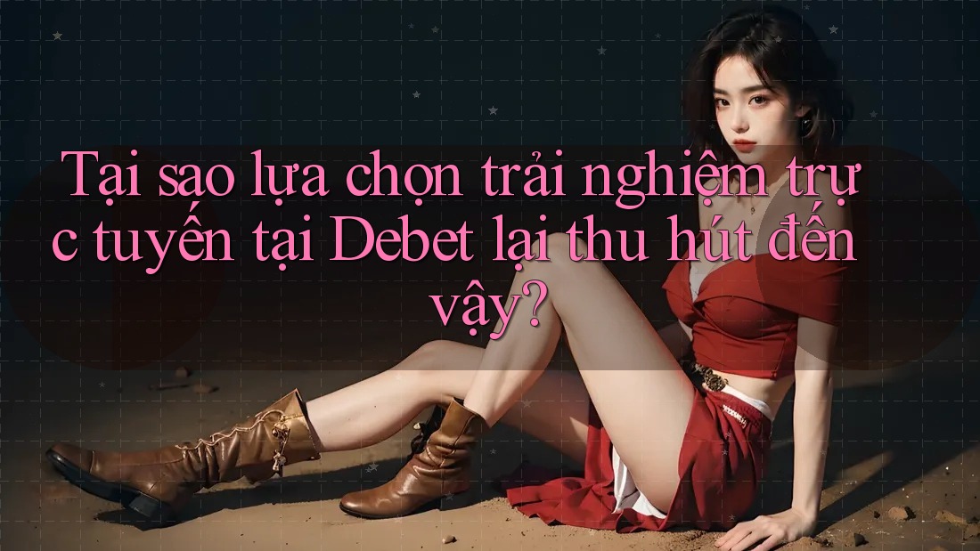 Tại sao lựa chọn trải nghiệm trực tuyến tại Debet lại thu hút đến vậy?