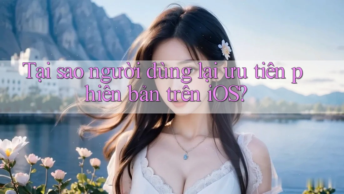 Tại sao người dùng lại ưu tiên phiên bản trên iOS?