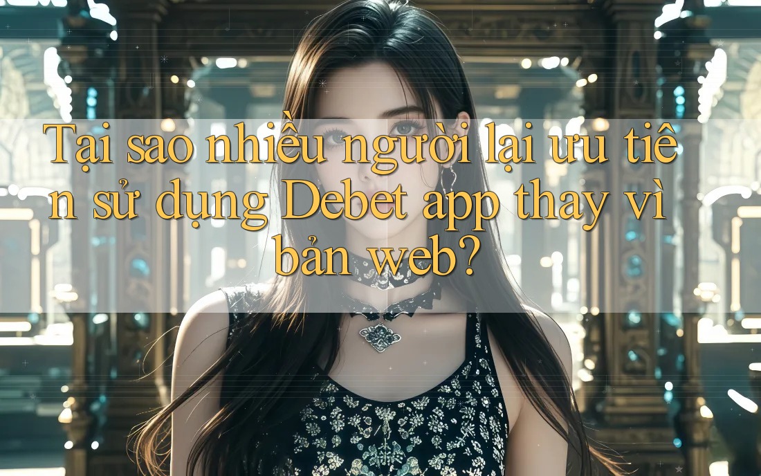 Tại sao nhiều người lại ưu tiên sử dụng Debet app thay vì bản web?