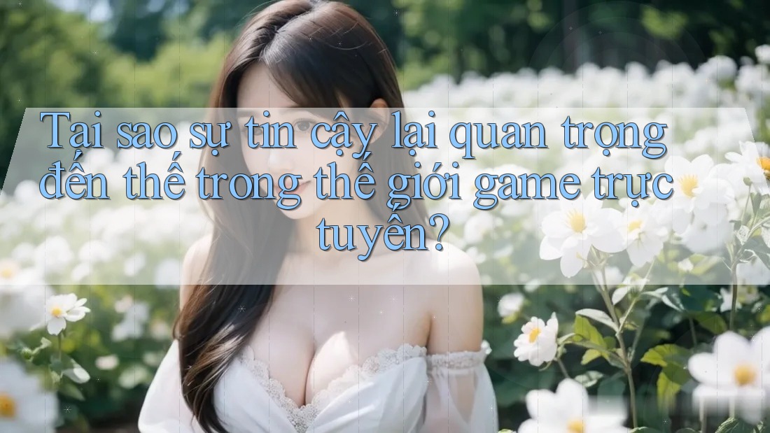 Tại sao sự tin cậy lại quan trọng đến thế trong thế giới game trực tuyến?