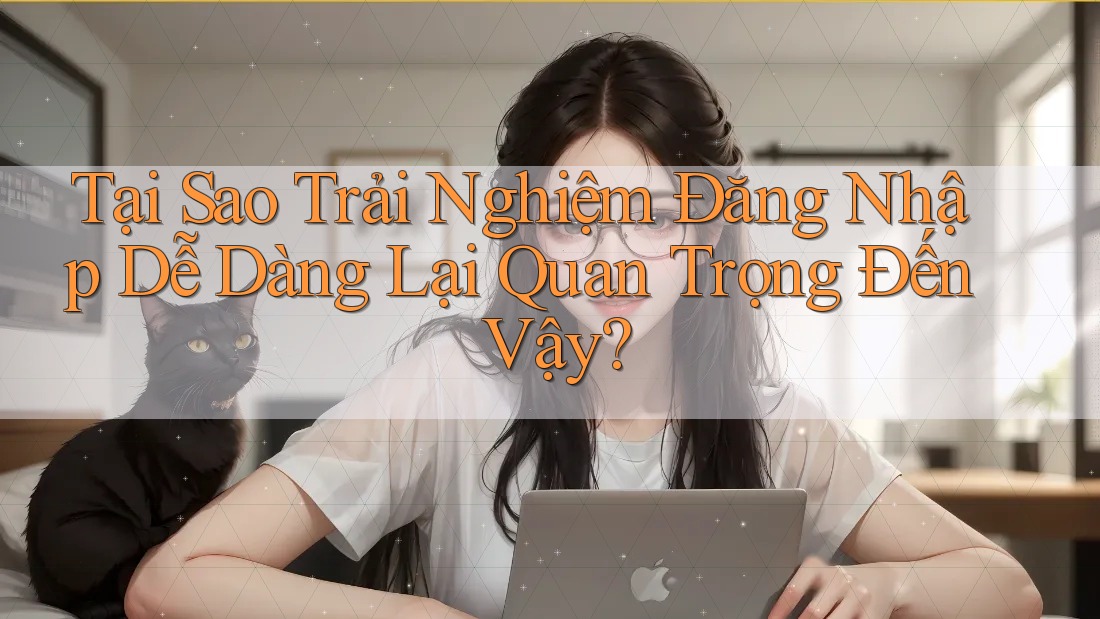 Tại Sao Trải Nghiệm Đăng Nhập Dễ Dàng Lại Quan Trọng Đến Vậy?