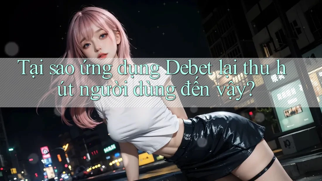 Tại sao ứng dụng Debet lại thu hút người dùng đến vậy?