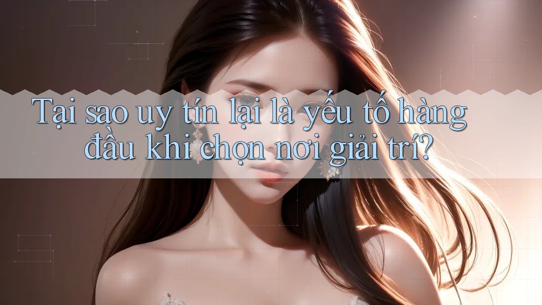 Tại sao uy tín lại là yếu tố hàng đầu khi chọn nơi giải trí?